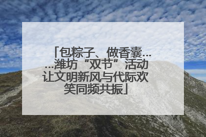 包粽子、做香囊……潍坊“双节”活动让文明新风与代际欢笑同频共振