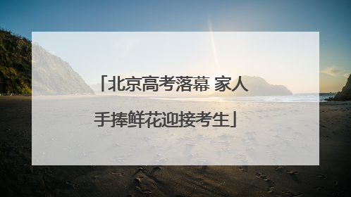 北京高考落幕 家人手捧鲜花迎接考生