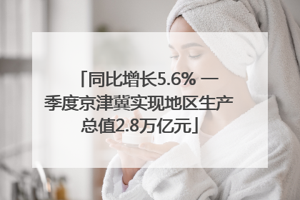 同比增长5.6% 一季度京津冀实现地区生产总值2.8万亿元