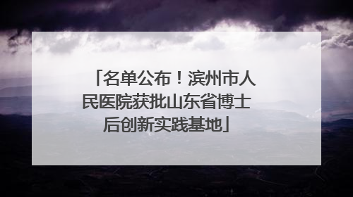名单公布！滨州市人民医院获批山东省博士后创新实践基地