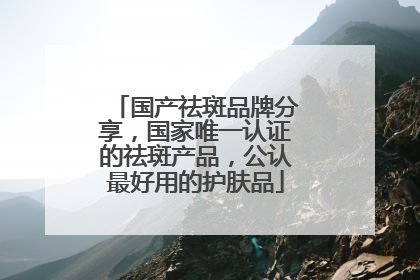 国产祛斑品牌分享，国家唯一认证的祛斑产品，公认最好用的护肤品