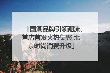 国潮品牌引领潮流、首店首发火热集聚 北京时尚消费升级