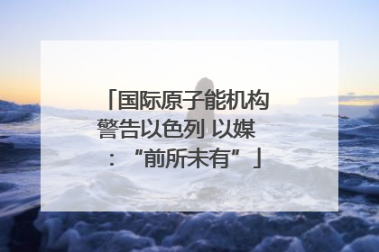 国际原子能机构警告以色列 以媒：“前所未有”