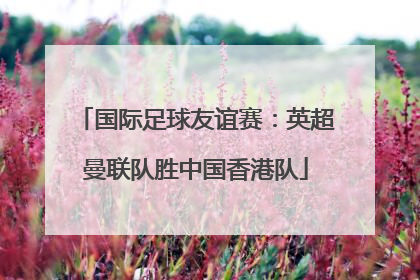 国际足球友谊赛:英超曼联队胜中国香港队