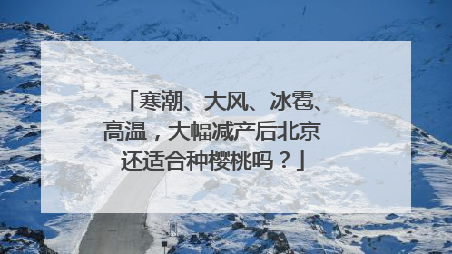 寒潮、大风、冰雹、高温，大幅减产后北京还适合种樱桃吗？