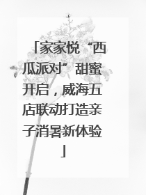 家家悦“西瓜派对”甜蜜开启，威海五店联动打造亲子消暑新体验