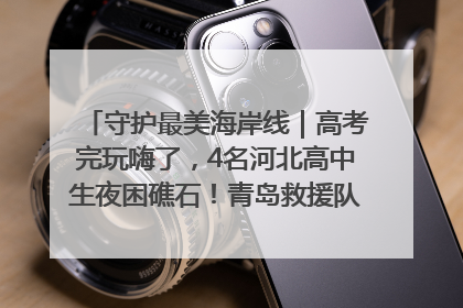 守护最美海岸线｜高考完玩嗨了，4名河北高中生夜困礁石！青岛救援队火速出动救上岸