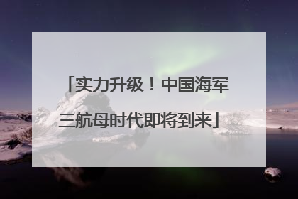 实力升级！中国海军三航母时代即将到来