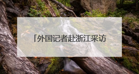 外国记者赴浙江采访推动绿色发展情况