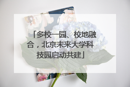多校一园、校地融合，北京未来大学科技园启动共建