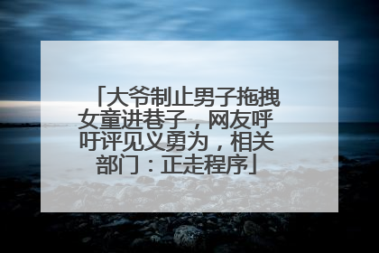 大爷制止男子拖拽女童进巷子，网友呼吁评见义勇为，相关部门：正走程序