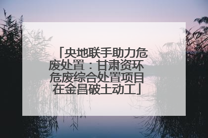 央地联手助力危废处置：甘肃资环危废综合处置项目在金昌破土动工