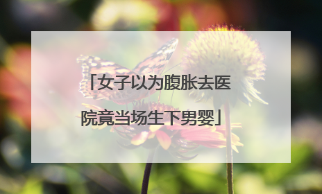 女子以为腹胀去医院竟当场生下男婴