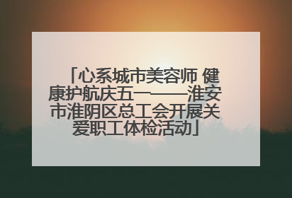 心系城市美容师 健康护航庆五一——淮安市淮阴区总工会开展关爱职工体检活动