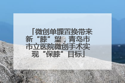 微创单髁置换带来新“膝”望，青岛市市立医院微创手术实现“保膝”目标