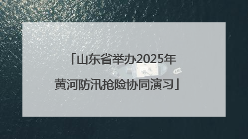 山东省举办2025年黄河防汛抢险协同演习