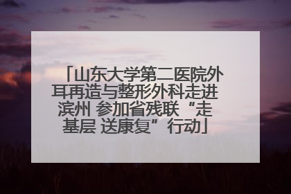 山东大学第二医院外耳再造与整形外科走进滨州 参加省残联“走基层 送康复”行动