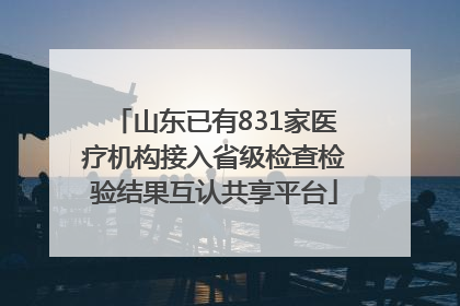 山东已有831家医疗机构接入省级检查检验结果互认共享平台