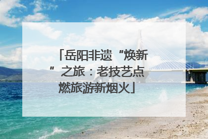 岳阳非遗“焕新”之旅：老技艺点燃旅游新烟火
