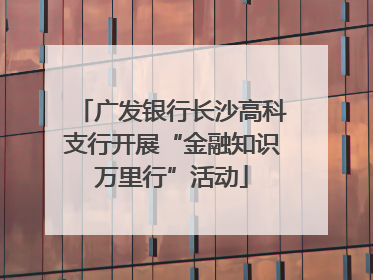 广发银行长沙高科支行开展“金融知识万里行”活动