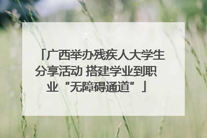 广西举办残疾人大学生分享活动 搭建学业到职业“无障碍通道”