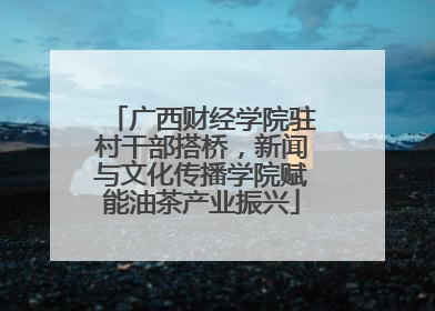 广西财经学院驻村干部搭桥，新闻与文化传播学院赋能油茶产业振兴