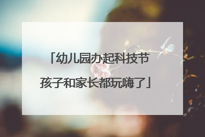 幼儿园办起科技节 孩子和家长都玩嗨了