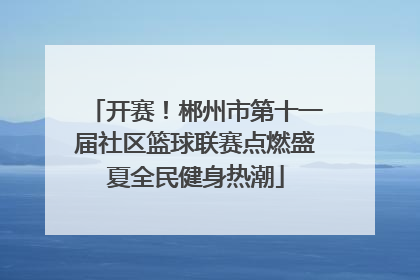 开赛！郴州市第十一届社区篮球联赛点燃盛夏全民健身热潮