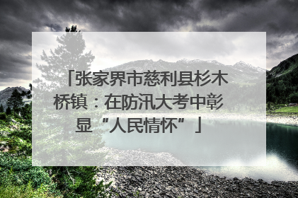 张家界市慈利县杉木桥镇：在防汛大考中彰显“人民情怀”
