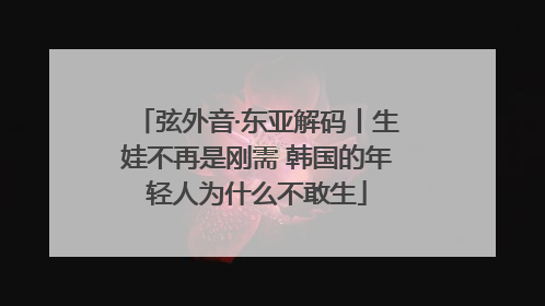 弦外音·东亚解码丨生娃不再是刚需 韩国的年轻人为什么不敢生