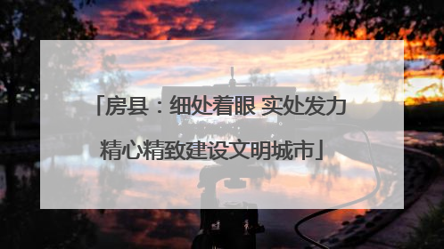 房县：细处着眼 实处发力 精心精致建设文明城市