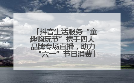 抖音生活服务“童趣购玩节”携手四大品牌专场直播，助力“六一”节日消费