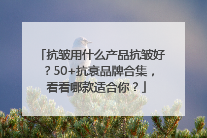 抗皱用什么产品抗皱好？50+抗衰品牌合集，看看哪款适合你？