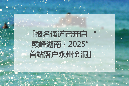 报名通道已开启 “巅峰湖南・2025”首站落户永州金洞