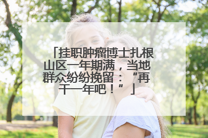 挂职肿瘤博士扎根山区一年期满，当地群众纷纷挽留：“再干一年吧！”