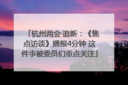 杭州两会·追新：《焦点访谈》播报4分钟 这件事被委员们重点关注
