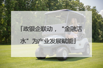 政银企联动，“金融活水”为产业发展赋能
