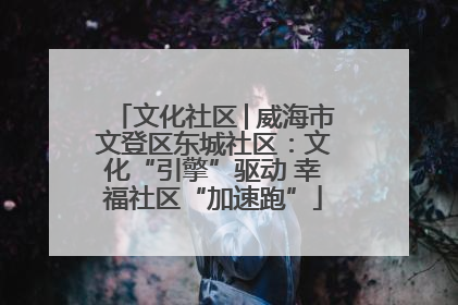 文化社区│威海市文登区东城社区：文化“引擎”驱动 幸福社区“加速跑”