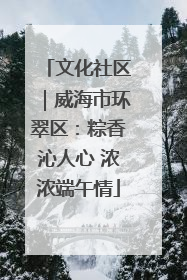 文化社区｜威海市环翠区：粽香沁人心 浓浓端午情