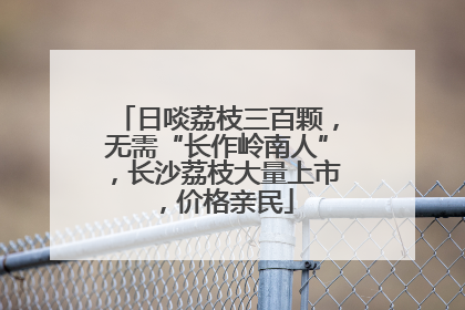 日啖荔枝三百颗，无需“长作岭南人”，长沙荔枝大量上市，价格亲民