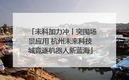 未科加力冲丨突围场景应用 杭州未来科技城竞逐机器人新蓝海