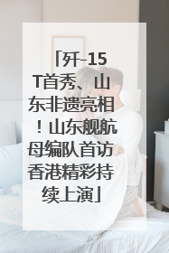 歼-15T首秀、山东非遗亮相！山东舰航母编队首访香港精彩持续上演