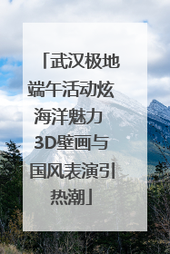 武汉极地端午活动炫海洋魅力 3D壁画与国风表演引热潮