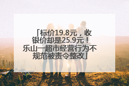标价19.8元，收银价却是25.9元！乐山一超市经营行为不规范被责令整改