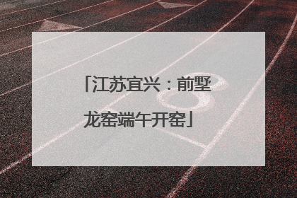 江苏宜兴：前墅龙窑端午开窑