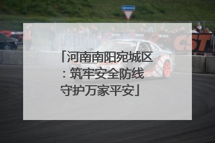 河南南阳宛城区：筑牢安全防线 守护万家平安