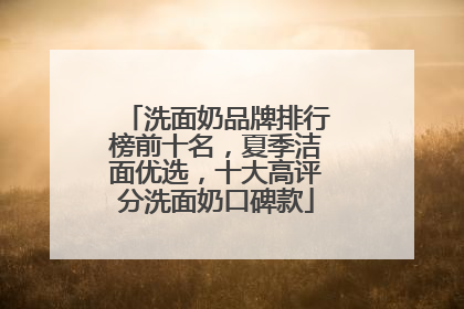 洗面奶品牌排行榜前十名，夏季洁面优选，十大高评分洗面奶口碑款