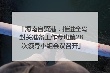 海南自贸港：推进全岛封关准备工作专班第28次领导小组会议召开