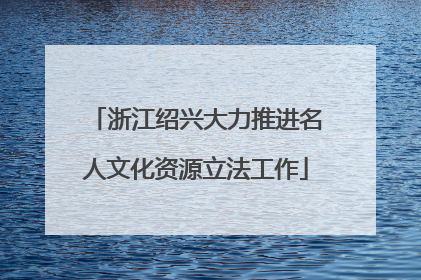 浙江绍兴大力推进名人文化资源立法工作