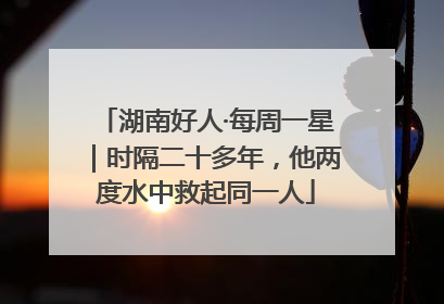 湖南好人·每周一星｜时隔二十多年，他两度水中救起同一人
